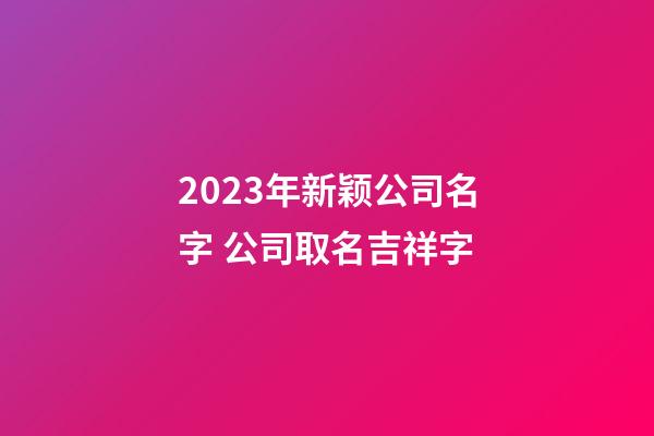 2023年新颖公司名字 公司取名吉祥字